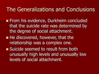 The Generalizations and Conclusions
 From his evidence, Durkheim concluded
that the suicide rate was determined by
the degree of social attachment.
 He discovered, however, that the
relationship was a complex one.
 Suicide seemed to result from both
unusually high levels and unusually low
levels of social attachment.
 