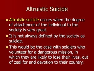 Altruistic Suicide
 Altruistic suicide occurs when the degree
of attachment of the individual to the
society is very great.
 It is not always defined by the society as
suicide.
 This would be the case with soldiers who
volunteer for a dangerous mission, in
which they are likely to lose their lives, out
of zeal for and devotion to their country.
 