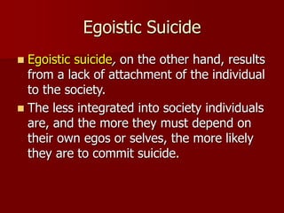 Egoistic Suicide
 Egoistic suicide, on the other hand, results
from a lack of attachment of the individual
to the society.
 The less integrated into society individuals
are, and the more they must depend on
their own egos or selves, the more likely
they are to commit suicide.
 