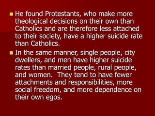  He found Protestants, who make more
theological decisions on their own than
Catholics and are therefore less attached
to their society, have a higher suicide rate
than Catholics.
 In the same manner, single people, city
dwellers, and men have higher suicide
rates than married people, rural people,
and women. They tend to have fewer
attachments and responsibilities, more
social freedom, and more dependence on
their own egos.
 