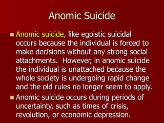 Anomic Suicide
 Anomic suicide, like egoistic suicidal
occurs because the individual is forced to
make decisions without any strong social
attachments. However, in anomic suicide
the individual is unattached because the
whole society is undergoing rapid change
and the old rules no longer seem to apply.
 Anomic suicide occurs during periods of
uncertainty, such as times of crisis,
revolution, or economic depression.
 