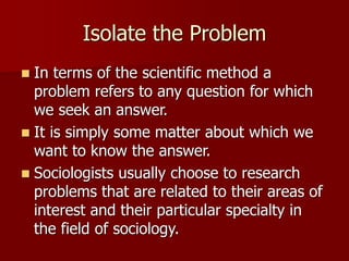 Isolate the Problem
 In terms of the scientific method a
problem refers to any question for which
we seek an answer.
 It is simply some matter about which we
want to know the answer.
 Sociologists usually choose to research
problems that are related to their areas of
interest and their particular specialty in
the field of sociology.
 