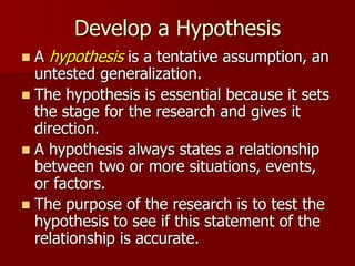 Develop a Hypothesis
 A hypothesis is a tentative assumption, an
untested generalization.
 The hypothesis is essential because it sets
the stage for the research and gives it
direction.
 A hypothesis always states a relationship
between two or more situations, events,
or factors.
 The purpose of the research is to test the
hypothesis to see if this statement of the
relationship is accurate.
 