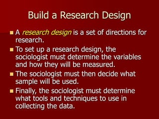 Build a Research Design
 A research design is a set of directions for
research.
 To set up a research design, the
sociologist must determine the variables
and how they will be measured.
 The sociologist must then decide what
sample will be used.
 Finally, the sociologist must determine
what tools and techniques to use in
collecting the data.
 
