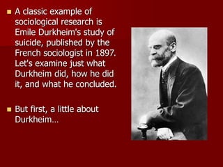  A classic example of
sociological research is
Emile Durkheim's study of
suicide, published by the
French sociologist in 1897.
Let's examine just what
Durkheim did, how he did
it, and what he concluded.
 But first, a little about
Durkheim…
 