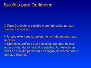 Suicídio para Durkheim: Para Durkheim o suicídio é um fato social por sua presença universal; fatores exteriores completamente independente aos suicidas.  Durkheim verificou que o suicídio depende de leis sociais e não da vontade dos sujeitos. Ao  estudar as taxas de suicídio percebeu a variação de acordo com o contexto histórico. 