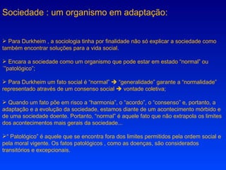 Sociedade : um organismo em adaptação: Para Durkheim , a sociologia tinha por finalidade não só explicar a sociedade como também encontrar soluções para a vida social. Encara a sociedade como um organismo que pode estar em estado “normal” ou ´”patológico”; Para Durkheim um fato social é “normal”    “generalidade” garante a “normalidade” representado através de um consenso social    vontade coletiva; Quando um fato põe em risco a “harmonia”, o “acordo”, o “consenso” e, portanto, a adaptação e a evolução da sociedade, estamos diante de um acontecimento mórbido e de uma sociedade doente. Portanto, “normal” é aquele fato que não extrapola os limites dos acontecimentos mais gerais da sociedade... “  Patológico” é aquele que se encontra fora dos limites permitidos pela ordem social e pela moral vigente. Os fatos patológicos , como as doenças, são considerados transitórios e excepcionais.  