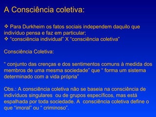 A Consciência coletiva: Para Durkheim os fatos sociais independem daquilo que indivíduo pensa e faz em particular; “ consciência individual” X “consciência coletiva” Consciência Coletiva: “  conjunto das crenças e dos sentimentos comuns à medida dos membros de uma mesma sociedade” que “ forma um sistema determinado com a vida própria” Obs.: A consciência coletiva não se baseia na consciência de indivíduos singulares  ou de grupos específicos, mas está espalhada por toda sociedade. A  consciência coletiva define o que “imoral” ou “ criminoso”. 