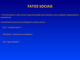 FATOS SOCIAIS Para Durkheim o fato social é experiementado pelo indivíduo como realidade independente e preexistente. Características básicas que distinguem os fatos sociais: 1º) a “ Coerção Social “ ; 2º) fatores “ exteriores ao indivíduo”; 3º) a “generalidade” 