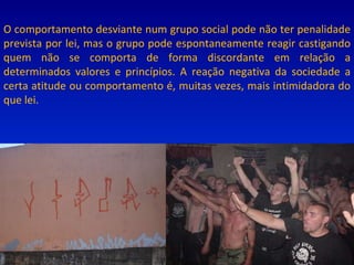 O comportamento desviante num grupo social pode não ter penalidade prevista por lei, mas o grupo pode espontaneamente reagir castigando quem não se comporta de forma discordante em relação a determinados valores e princípios. A reação negativa da sociedade a certa atitude ou comportamento é, muitas vezes, mais intimidadora do que lei. 