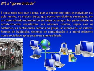 3º) a “generalidade” É social todo fato que é geral, que se repete em todos os indivíduos ou, pelo menos, na maioria deles; que ocorre em distintas sociedades, em um determinado momento ou ao longo do tempo. Por generalidade, os acontecimentos manifestam sua natureza coletiva, sejam eles os costumes, os sentimentos comuns ao grupo, as crenças ou os valores. Formas de habitação, sistemas de comunicação e a moral existente numa sociedade apresentam essa generalidade. 