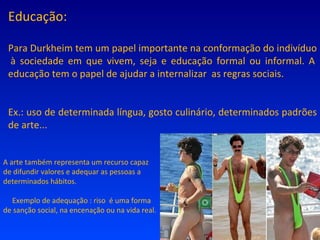Educação: Para Durkheim tem um papel importante na conformação do indivíduo  à sociedade em que vivem, seja e educação formal ou informal. A educação tem o papel de ajudar a internalizar  as regras sociais. Ex.: uso de determinada língua, gosto culinário, determinados padrões de arte... A arte também representa um recurso capaz de difundir valores e adequar as pessoas a determinados hábitos. Exemplo de adequação : riso  é uma forma de sanção social, na encenação ou na vida real. 