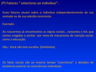 2º) Fatores “ exteriores ao indivíduo”: Esses fatores atuam sobre o indivíduo independentemente de sua vontade ou de sua adesão consciente. Exemplo: Ao nascermos já encontramos as regras sociais , costumes e leis que somos coagidos a aceitar  por meio de mecanismo de coerção social, como a educação. Obs.: Você não tem escolha. (hehehehe) Os fatos sociais são ao mesmo tempo “coercitivos” e dotados de existência exterior às consciências individuais. 