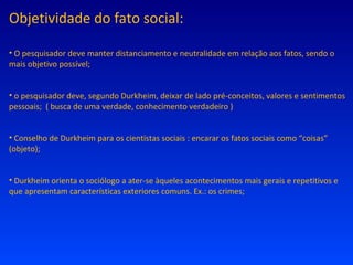 Objetividade do fato social: O pesquisador deve manter distanciamento e neutralidade em relação aos fatos, sendo o mais objetivo possível; o pesquisador deve, segundo Durkheim, deixar de lado pré-conceitos, valores e sentimentos pessoais;  ( busca de uma verdade, conhecimento verdadeiro ) Conselho de Durkheim para os cientistas sociais : encarar os fatos sociais como “coisas” (objeto); Durkheim orienta o sociólogo a ater-se àqueles acontecimentos mais gerais e repetitivos e que apresentam características exteriores comuns. Ex.: os crimes; 