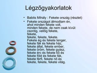 Légzőgyakorlatok Babits Mihály : Fekete ország (részlet) Fekete országot álmodtam én, ahol minden fekete volt, minden fekete, de nem csak kívül: csontig, velőig fekete, fekete, fekete, fekete, fekete. Fekete ég és fekete tenger, fekete fák és fekete ház, fekete állat, fekete ember, fekete öröm, fekete gyász, fekete érc és fekete kő és fekete föld és fekete fák, fekete férfi, fekete nő és fekete, fekete, fekete világ. 