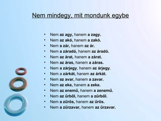 Nem mindegy, mit mondunk egybe Nem  az agy,  hanem  a zagy. Nem  az akó,  hanem  a zakó. Nem  a zár,  hanem  az ár.  Nem  a záradó,  hanem  az áradó. Nem  az árat,  hanem  a zárat.  Nem  az áras,  hanem  a záras. Nem  a zárjegy , hanem  az árjegy .  Nem a  zárkát,  hanem  az árkát. Nem  az avar,  hanem  a zavar. Nem  az eke,  hanem  a zeke.  Nem  az enemű,  hanem  a zenemű.  Nem  az űrből,  hanem  a zűrből.  Nem  a zűrös,  hanem  az űrös.  Nem  a zűrzavar,  hanem  az űrzavar.   