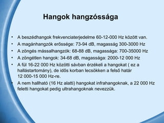 Hangok hangzóssága   A beszédhangok frekvenciaterjedelme 60-12-000 Hz között van.  A magánhangzók erőssége: 73-94 dB, magasság 300-3000 Hz A zöngés mássalhangzók: 68-88 dB, magassága: 700-35000 Hz A zöngétlen hangok: 34-68 dB, magassága: 2000-12 000 Hz A fül 16-22 000 Hz közötti sávban érzékeli a hangokat ( ez a hallástartomány), de idős korban lecsökken a felső határ 12 000-15 000 Hz-re.  A nem hallható (16 Hz alatti) hangokat infrahangoknak, a 22 000 Hz feletti hangokat pedig ultrahangoknak nevezzük.  