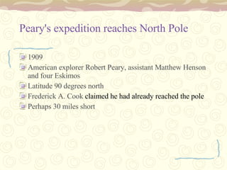 Peary's expedition reaches North Pole   1909  American explorer Robert Peary, assistant Matthew Henson and four Eskimos Latitude 90 degrees north  Frederick A. Cook  claimed he had already reached the pole   Perhaps 30 miles short  