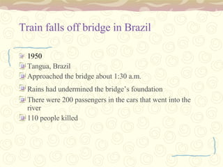 Train falls off bridge in Brazil 1950   Tangua, Brazil  Approached the bridge about 1:30 a.m. Rains had undermined the bridge’s foundation   There were 200 passengers in the cars that went into the river 110 people killed 