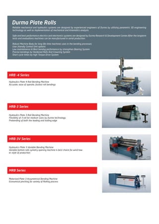 Durma Plate Rolls
HRB -4 Series
Hydraulics Plate 4-Roll Bending Machine
Accurate, ease of operate, fastest roll bendings
HRB-3V Series
Hydraulics Plate 3-Variable Bending Machine
Variable bottom rolls symetry opening machine is best choice for wind tow-
er style of production
HRB-3 Series
Hydraulics Plate 3-Roll Bending Machine
Flexiblity of 3 roll for medium sizes by Durma technology
Prebending of both the leading and trailing edge
MRB Series
Motorised Plate 3-Assymetrical Bending Machine
Economical pinching for variety of Rolling process
Reliable mechanical and hydraulics systems are designed by experienced engineers of Durma by utilising parametric 3D engineering
technology as well as implementation of mechanical and kinematics analysis.
Safe and best performance electrics and electronics systems are designed by Durma Research & Development Center.After the longterm
tests and evaluations machines can be manufactured in serial production.
Robust Machine Body for long life-time machines uses in the bending processes
User friendly Control Unit options
Low maintainence & Best bendng performance by strengthen Bearing System
Precise bendings by Hardened Rolls And Crowning System
Short cycle times by high Torque Drive System
Untitled-6 3Untitled-6 3 10/17/11 4:10 PM10/17/11 4:10 PM
Process CyanProcess CyanProcess MagentaProcess MagentaProcess YellowProcess YellowProcess BlackProcess Black
 