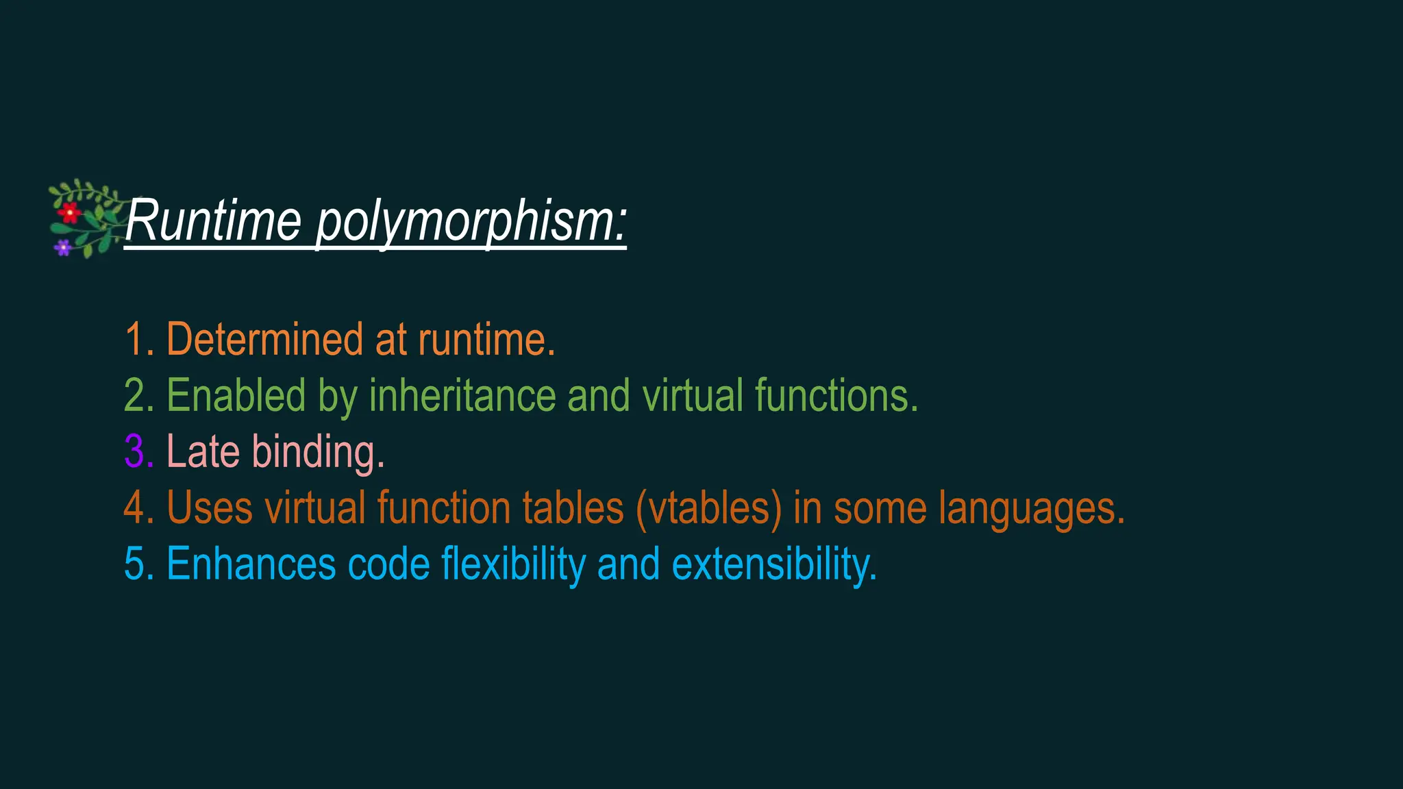 Runtime polymorphism:
1. Determined at runtime.
2. Enabled by inheritance and virtual functions.
3. Late binding.
4. Uses virtual function tables (vtables) in some languages.
5. Enhances code flexibility and extensibility.
 