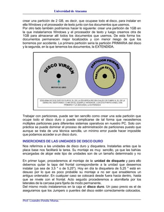 Universidad de Atacama


crear una partición de 2 GB, es decir, que ocupase todo el disco, para instalar en
ella Windows y el procesador de texto junto con los documentos que usemos.
Por otro lado también podríamos hacer lo siguiente: crear una partición de 1GB en
la que instalaríamos Windows y el procesador de texto y luego creamos otra de
1GB para almacenar allí todos los documentos que usemos. De esta forma los
documentos permanecen mejor localizados y con menor riesgo de que los
borremos por accidente. La primera partición seria la partición PRIMARIA del disco
y la segunda, en la que tenemos los documentos, la EXTENDIDA.




Trabajar con particiones, puede ser tan sencillo como crear una sola partición que
ocupe todo el disco duro o puede complicarse de tal forma que necesitemos
múltiples particiones para diferentes sistemas operativos en nuestro PC. Solo con
práctica se puede dominar el proceso de administración de particiones puesto que
aunque se trata de una técnica sencilla, un mínimo error puede hacer imposible
que podamos acceder a un disco duro.

INSERCIONES DE LAS UNIDADES DE DISCO DURO
Nos referimos a las unidades de disco duro y disquetera. Instalarlas antes que la
placa base nos facilitará la tarea. Su montaje es muy sencillo, ya que las bahías
encargadas de alojar este tipo de unidades son de un tamaño determinado y no

En primer lugar, procederemos al montaje de la unidad de disquete y para ello
debemos quitar la tapa del frontal correspondiente a la unidad que deseemos
instalar (ya sea de 3,5 " o de 5,25"). Hoy en día la disquetera de 5,25 " está en
desuso por lo que es poco probable su montaje a no ser que ensablemos un
antiguo ordenador. En cualquier caso se colocará desde fuera hacia dentro, hasta
que se nivele con el frontal. Acto seguido procederemos a atornillarla por los
laterales de la carcasa para fijarla de modo permanente.
Del mismo modo instalaremos en la caja el disco duro. Un paso previo es el de
asegurarnos que los Jumpers o puentes del disco estén correctamente colocados.


Prof: Lisandro Peralta Murua.
 