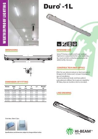 WEATHERPROOFLIGHTING
CONSTRUCTION AND OPTICS
Linear T5 lamps, smaller and lower wattage,
high lumen output and better color rendering
for visual comfort and better perfomance for
added safety measure.
IP66. For use where moisture or dust is prevalent.
Designed with shalow and compact housing for
ease of installation.
The polycarbonate body and clear pattern
polycarbonate diffuser for maximum durability.
All fixing clips are stainless steel as standard.
LINE DRAWING
DIMENSIONS INTENDED USE
T5
IP
66
R
Duro -1L
Lighting
Stainless Steel Clips
DIMENSION OF FITTING
L
LF
H
W
DU114
DU128
DU135
DU147
DU149
DU154
1x14W
1x28W
1x35W
1x47W
1x49W
1x54W
660
1260
1508.5
1260
1508.5
1260
93
93
86
86
86
93
80.5
80.5
80.5
80.5
80.5
80.5
400
900
905
905
905
900
0.88
1.67
1.88
1.88
1.88
1.67
 