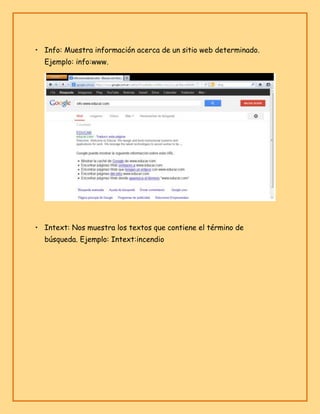 • Info: Muestra información acerca de un sitio web determinado.
Ejemplo: info:www.

• Intext: Nos muestra los textos que contiene el término de
búsqueda. Ejemplo: Intext:incendio

 