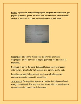 Fecha: A partir de un menú desplegable nos permite seleccionar que
páginas queremos que se nos muestren en función de determinadas
fechas, a partir de la última en la cual fueron actualizadas.

Presencia: Nos permite seleccionar a partir de una menú
desplegable en que parte de la página queremos que se realice la
búsqueda.
Dominios: A partir del menú desplegables nos permite el poder
discriminar o bien limitar la búsqueda a un dominio o sitio web.
Derechos de uso: Podemos elegir que los resultados que nos
muestre se puedan compartir o modificar.
SafeSearch: Esta opción nos permite cambiar la configuración del
navegador aplicando filtros para evitar contenidos para adultos que
aparezcan en los resultados de búsqueda.

 