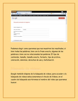 Podemos elegir como queremos que nos muestren los resultados, si
bien todas las palabras, bien con la frase exacta, algunas de las
palabras o bien con no relacionadas las palabras. El tipo de
contenido, tamaño, tamaño exacto, formato, tipo de archivo,
coloración, dominios, derechos de uso y SafeSearch.

Google también dispone de la búsqueda de videos, para acceder a la
búsqueda de videos seleccionaremos el vínculo de Videos, en el
cuadro de búsqueda escribiremos el nombre del video que queramos
buscar.

 