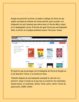 Google nos permite localizar un amplio catálogo de libros en una
amplia variedad de idiomas de forma sencilla, para acceder a la
búsqueda tan solo tenemos que seleccionar el vínculo Más y elegir
en el desplegable Libros. Funciona de igual forma que una búsqueda
Web, al entrar en la página podemos buscar libros por temas.

El objetivo que se persigue con la búsqueda de libros en Google es
el de descubrir libros, y no leerlos en línea.
También dispone de una búsqueda avanzada la cual nos va a
permitir: elegir el modo en el que nos va a mostrar los resultados,
donde buscar, el contenido, idioma, título, autor, editor, fecha de
publicación, ISBN, ISSN.

 