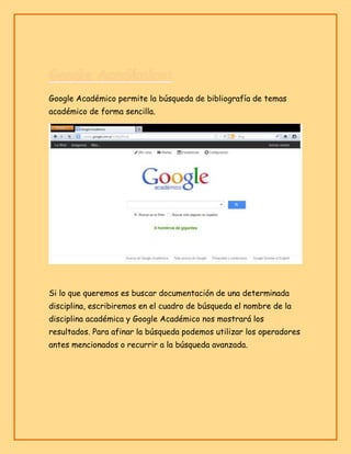 Google Académico permite la búsqueda de bibliografía de temas
académico de forma sencilla.

Si lo que queremos es buscar documentación de una determinada
disciplina, escribiremos en el cuadro de búsqueda el nombre de la
disciplina académica y Google Académico nos mostrará los
resultados. Para afinar la búsqueda podemos utilizar los operadores
antes mencionados o recurrir a la búsqueda avanzada.

 