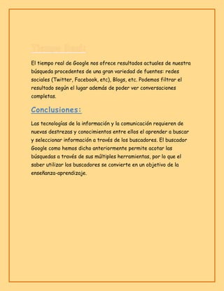 El tiempo real de Google nos ofrece resultados actuales de nuestra
búsqueda procedentes de una gran variedad de fuentes: redes
sociales (Twitter, Facebook, etc), Blogs, etc. Podemos filtrar el
resultado según el lugar además de poder ver conversaciones
completas.

Conclusiones:
Las tecnologías de la información y la comunicación requieren de
nuevas destrezas y conocimientos entre ellos el aprender a buscar
y seleccionar información a través de los buscadores. El buscador
Google como hemos dicho anteriormente permite acotar las
búsquedas a través de sus múltiples herramientas, por lo que el
saber utilizar los buscadores se convierte en un objetivo de la
enseñanza-aprendizaje.

 