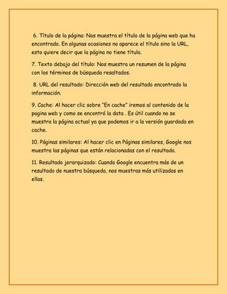 6. Título de la página: Nos muestra el título de la página web que ha
encontrado. En algunas ocasiones no aparece el título sino la URL,
esto quiere decir que la página no tiene título.
7. Texto debajo del título: Nos muestra un resumen de la página
con los términos de búsqueda resaltados.
8. URL del resultado: Dirección web del resultado encontrado la
información.
9. Cache: Al hacer clic sobre “En cache” iremos al contenido de la
pagina web y como se encontró la data . Es útil cuando no se
muestra la página actual ya que podemos ir a la versión guardada en
cache.
10. Páginas similares: Al hacer clic en Páginas similares, Google nos
muestra las páginas que están relacionadas con el resultado.
11. Resultado jerarquizado: Cuando Google encuentra más de un
resultado de nuestra búsqueda, nos muestras más utilizadas en
ellas.

 