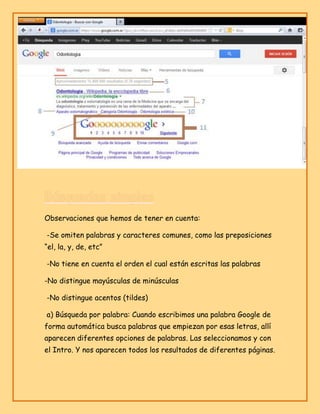 Observaciones que hemos de tener en cuenta:
-Se omiten palabras y caracteres comunes, como las preposiciones
“el, la, y, de, etc”
-No tiene en cuenta el orden el cual están escritas las palabras
-No distingue mayúsculas de minúsculas
-No distingue acentos (tildes)
a) Búsqueda por palabra: Cuando escribimos una palabra Google de
forma automática busca palabras que empiezan por esas letras, allí
aparecen diferentes opciones de palabras. Las seleccionamos y con
el Intro. Y nos aparecen todos los resultados de diferentes páginas.

 