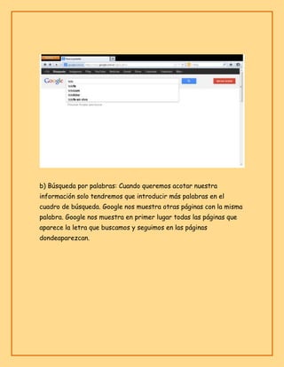 b) Búsqueda por palabras: Cuando queremos acotar nuestra
información solo tendremos que introducir más palabras en el
cuadro de búsqueda. Google nos muestra otras páginas con la misma
palabra. Google nos muestra en primer lugar todas las páginas que
aparece la letra que buscamos y seguimos en las páginas
dondeaparezcan.

 