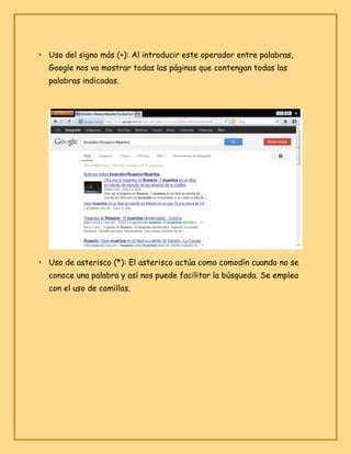 • Uso del signo más (+): Al introducir este operador entre palabras,
Google nos va mostrar todas las páginas que contengan todas las
palabras indicadas.

• Uso de asterisco (*): El asterisco actúa como comodín cuando no se
conoce una palabra y así nos puede facilitar la búsqueda. Se emplea
con el uso de comillas.

 