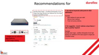 Recommendations for
1. Use relevant keywords bullet points for SEO
optimization.
Example
• Best mattress for back pain relief.
• Memory foam mattress.
• Foam and spring mattress.
2. Our suggestion - brand+ mattress unique feature +
size or quantity+ keyword
Example
Duroflex back magic - certified orthopaedic 6-inch high
density coir mattress for firm back support in single size
(72x30x6 inches)
1. Images are not uniform in
listed platforms.
2. Size image missing
 