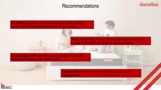 Recommendations
BrandStore Apart from 3 video we can add 2 High selling clickable
banner and, we cans use different banners for each category
Visual combo offers a range of combo products that provide cost
savings, convenience, and variety, as well as promotions.
Quality Images include high-quality product images & videos that
showcase the mattress from multiple angles.
Enriched FAQs to clear confusions and increase trust with an
engaging layout.
duroflex
 