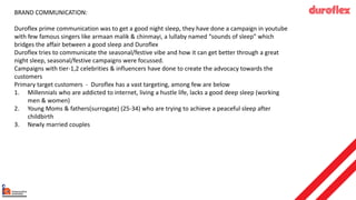 BRAND COMMUNICATION:
Duroflex prime communication was to get a good night sleep, they have done a campaign in youtube
with few famous singers like armaan malik & chinmayi, a lullaby named “sounds of sleep” which
bridges the affair between a good sleep and Duroflex
Duroflex tries to communicate the seasonal/festive vibe and how it can get better through a great
night sleep, seasonal/festive campaigns were focussed.
Campaigns with tier-1,2 celebrities & influencers have done to create the advocacy towards the
customers
Primary target customers - Duroflex has a vast targeting, among few are below
1. Millennials who are addicted to internet, living a hustle life, lacks a good deep sleep (working
men & women)
2. Young Moms & fathers(surrogate) (25-34) who are trying to achieve a peaceful sleep after
childbirth
3. Newly married couples
 