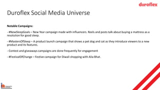 Duroflex Social Media Universe
Notable Campaigns:
- #NewSleepGoals – New Year campaign made with influencers. Reels and posts talk about buying a mattress as a
resolution for good sleep.
- #MastersOfSleep – A product launch campaign that shows a pet dog and cat as they introduce viewers to a new
product and its features.
- Contest and giveaways campaigns are done frequently for engagement
- #FestivalOfChange – Festive campaign for Diwali shopping with Alia Bhat.
 