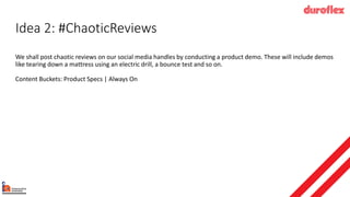 Idea 2: #ChaoticReviews
We shall post chaotic reviews on our social media handles by conducting a product demo. These will include demos
like tearing down a mattress using an electric drill, a bounce test and so on.
Content Buckets: Product Specs | Always On
 