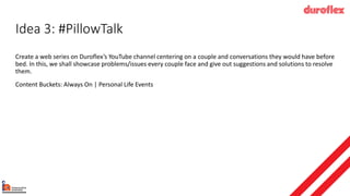 Idea 3: #PillowTalk
Create a web series on Duroflex’s YouTube channel centering on a couple and conversations they would have before
bed. In this, we shall showcase problems/issues every couple face and give out suggestions and solutions to resolve
them.
Content Buckets: Always On | Personal Life Events
 