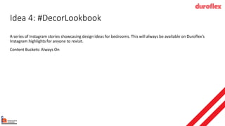 Idea 4: #DecorLookbook
A series of Instagram stories showcasing design ideas for bedrooms. This will always be available on Duroflex’s
Instagram highlights for anyone to revisit.
Content Buckets: Always On
 