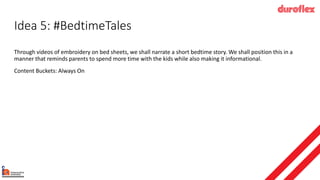 Idea 5: #BedtimeTales
Through videos of embroidery on bed sheets, we shall narrate a short bedtime story. We shall position this in a
manner that reminds parents to spend more time with the kids while also making it informational.
Content Buckets: Always On
 