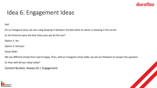 Idea 6: Engagement Ideas
Poll:
On an Instagram story, we see a dog sleeping in between the bed while its owner is sleeping in the corner.
Q: He thinks he owns the bed. Does your pet do this too?
Option 1: Yes
Option 2: Hell yes!
Emoji Slider:
We see different emojis from sad to happy. Then, with an Instagram emoji slider, we ask our followers to answer the question.
Q: How well did you sleep today?
Content Buckets: Always On | Engagement
 