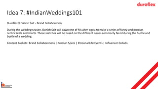 Idea 7: #IndianWeddings101
Duroflex X Danish Sait - Brand Collaboration
During the wedding season, Danish Sait will dawn one of his alter-egos, to make a series of funny and product-
centric reels and shorts. These sketches will be based on the different issues commonly faced during the hustle and
bustle of a wedding.
Content Buckets: Brand Collaborations | Product Specs | Personal Life Events | Influencer Collabs
 