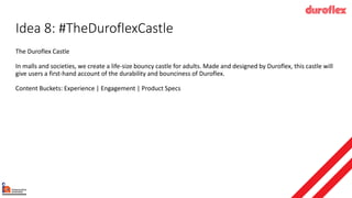 Idea 8: #TheDuroflexCastle
The Duroflex Castle
In malls and societies, we create a life-size bouncy castle for adults. Made and designed by Duroflex, this castle will
give users a first-hand account of the durability and bounciness of Duroflex.
Content Buckets: Experience | Engagement | Product Specs
 