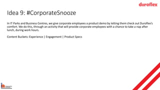 Idea 9: #CorporateSnooze
In IT Parks and Business Centres, we give corporate employees a product demo by letting them check out Duroflex’s
comfort. We do this, through an activity that will provide corporate employees with a chance to take a nap after
lunch, during work hours.
Content Buckets: Experience | Engagement | Product Specs
 