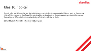 Idea 10: Topical
Pongal, Lohri and Bihu are harvest festivals that are celebrated on the same day in different parts of the country.
Hitting 3 birds with one, Duroflex will celebrate all these days together through a video post that will showcase
illustrations of different elements native to these festivals made out of choir.
Content Bucket: Always On | Topical | Product Specs
 
